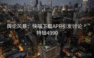 舆论风暴：快喵下载APP引发讨论 · 特辑4990