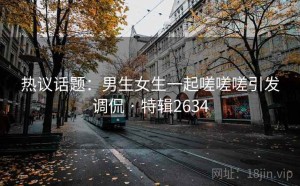热议话题：男生女生一起嗟嗟嗟引发调侃 · 特辑2634