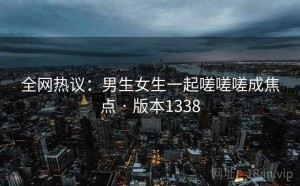 全网热议：男生女生一起嗟嗟嗟成焦点 · 版本1338