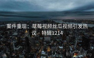 案件重现：草莓视频丝瓜视频引发热议 · 特辑1214