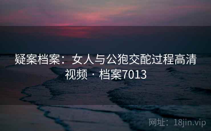 疑案档案：女人与公狍交酡过程高清视频 · 档案7013