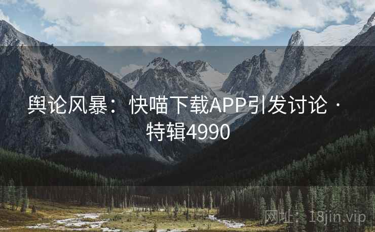 舆论风暴：快喵下载APP引发讨论 · 特辑4990