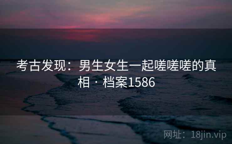 考古发现：男生女生一起嗟嗟嗟的真相 · 档案1586