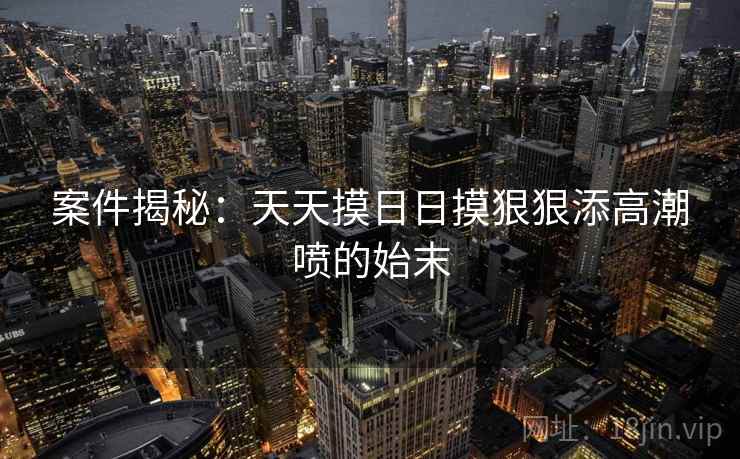案件揭秘：天天摸日日摸狠狠添高潮喷的始末