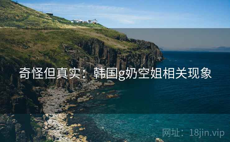 奇怪但真实：韩国g奶空姐相关现象