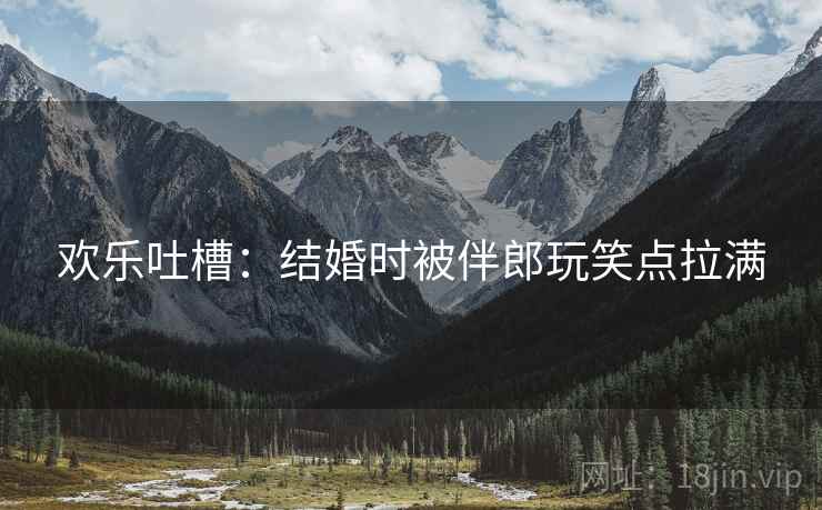 欢乐吐槽：结婚时被伴郎玩笑点拉满