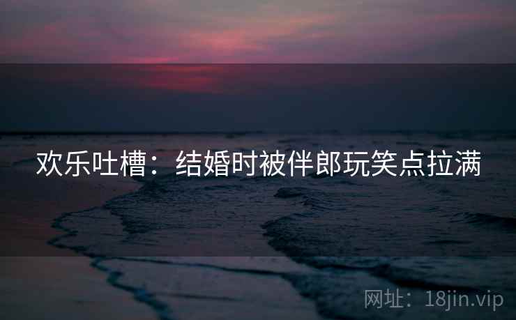 欢乐吐槽：结婚时被伴郎玩笑点拉满