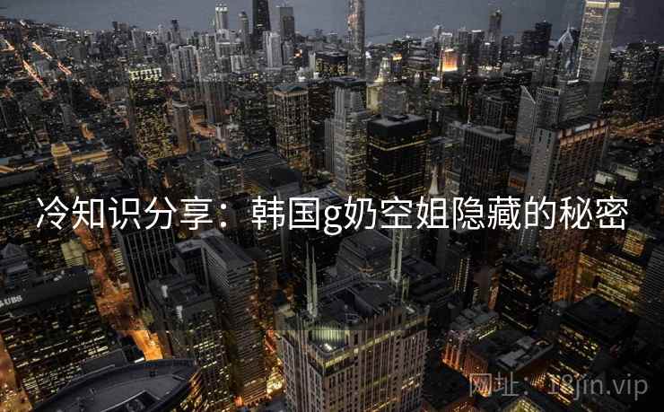 冷知识分享：韩国g奶空姐隐藏的秘密