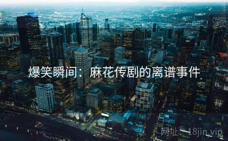 爆笑瞬间：麻花传剧的离谱事件