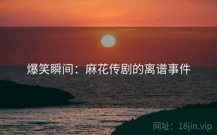 爆笑瞬间：麻花传剧的离谱事件