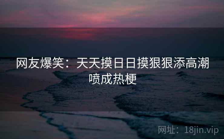 网友爆笑：天天摸日日摸狠狠添高潮喷成热梗