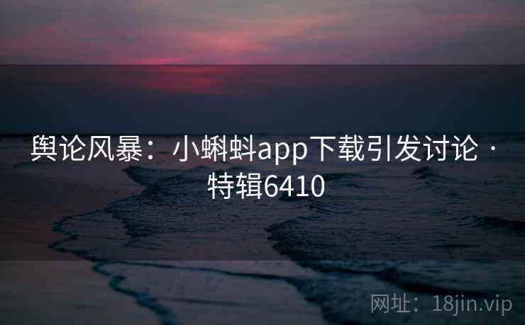舆论风暴：小蝌蚪app下载引发讨论 · 特辑6410