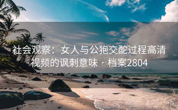 社会观察:女人与公狍交酡过程高清视频的讽刺意味 · 档案2804 社会观察:女人与公狍交酡过程高清视频的讽刺意味 · 档案2804