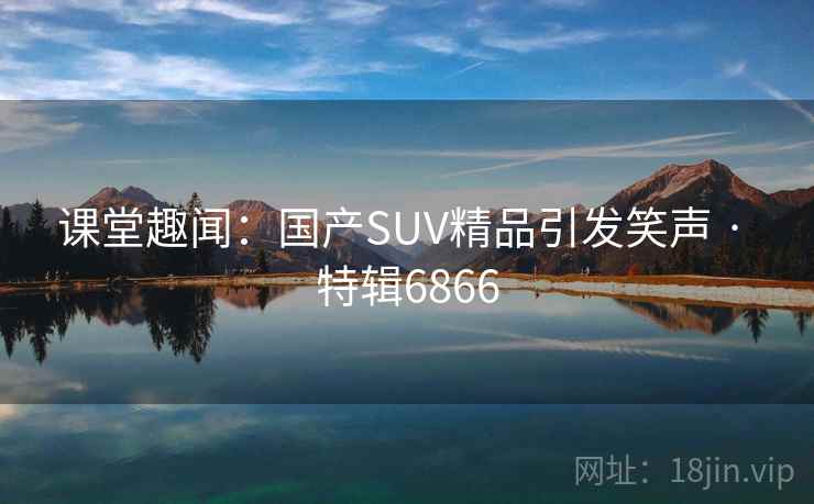 课堂趣闻:国产SUV精品引发笑声 · 特辑6866 课堂趣闻:国产SUV精品引发笑声 · 特辑6866