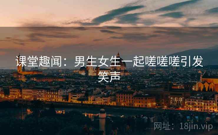 课堂趣闻:男生女生一起嗟嗟嗟引发笑声 课堂趣闻:男生女生一起嗟嗟嗟引发笑声